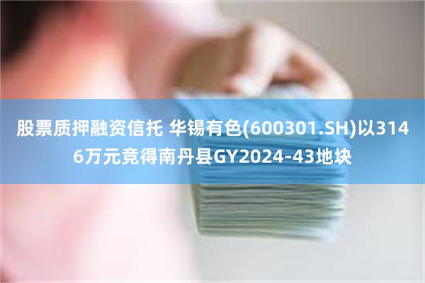 股票质押融资信托 华锡有色(600301.SH)以3146万元竞得南丹县GY2024-43地块