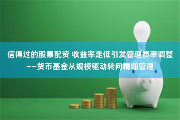 信得过的股票配资 收益率走低引发管理费率调整——货币基金从规模驱动转向精细管理
