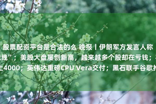 股票配资平台是合法的么 晚报丨伊朗军方发言人称若再次遭袭将“开启新战线”；美股大盘屡创新高，越来越多个股却在亏钱；花旗：铝价3个月内上4000；英伟达重磅CPU Vera交付；黑石联手谷歌抢占算力市场；腾讯音乐正式“吞下”喜马拉雅