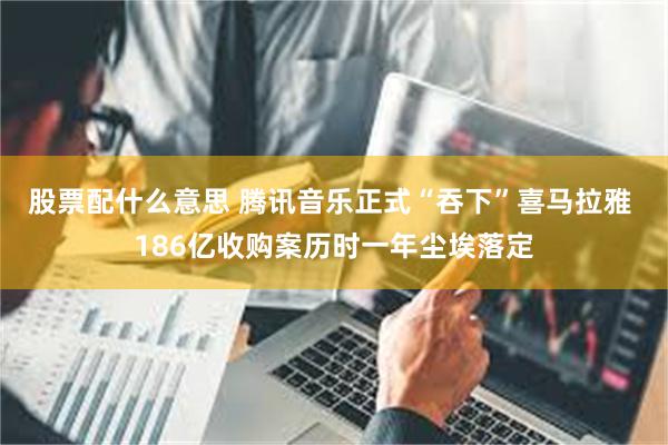 股票配什么意思 腾讯音乐正式“吞下”喜马拉雅 186亿收购案历时一年尘埃落定