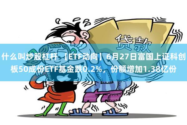 什么叫炒股杠杆 【ETF动向】6月27日富国上证科创板50成份ETF基金跌0.2%，份额增加1.38亿份