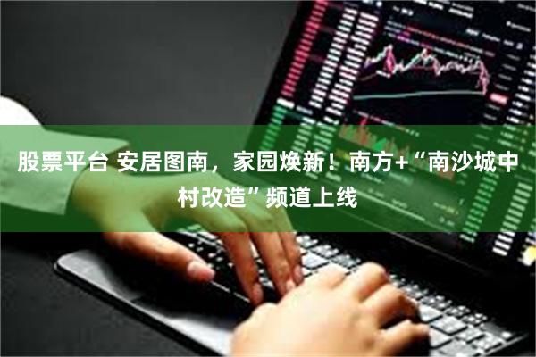 股票平台 安居图南，家园焕新！南方+“南沙城中村改造”频道上线