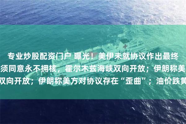 专业炒股配资门户 曝光！美伊未就协议作出最终决定；特朗普称伊朗必须同意永不拥核，霍尔木兹海峡双向开放；伊朗称美方对协议存在“歪曲”；油价跌黄金涨