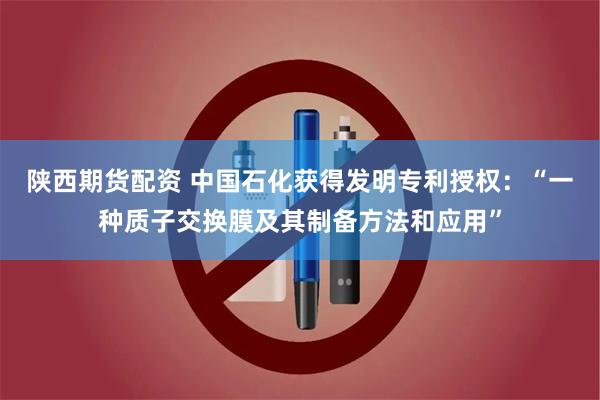 陕西期货配资 中国石化获得发明专利授权：“一种质子交换膜及其制备方法和应用”