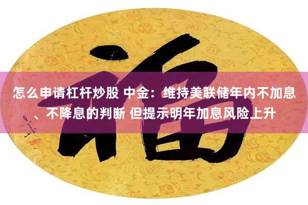 怎么申请杠杆炒股 中金：维持美联储年内不加息、不降息的判断 但提示明年加息风险上升