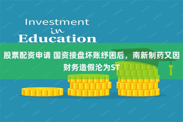 股票配资申请 国资接盘坏账纾困后，南新制药又因财务造假沦为ST