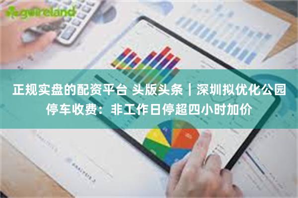 正规实盘的配资平台 头版头条｜深圳拟优化公园停车收费：非工作日停超四小时加价