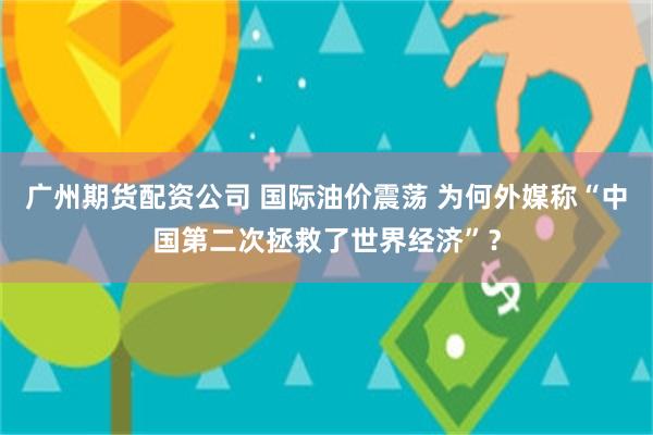 广州期货配资公司 国际油价震荡 为何外媒称“中国第二次拯救了世界经济”？