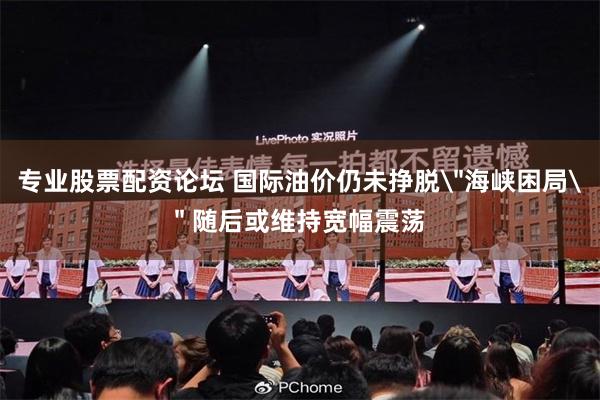 专业股票配资论坛 国际油价仍未挣脱＂海峡困局＂ 随后或维持宽幅震荡