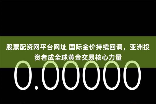股票配资网平台网址 国际金价持续回调，亚洲投资者成全球黄金交易核心力量