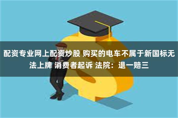 配资专业网上配资炒股 购买的电车不属于新国标无法上牌 消费者起诉 法院：退一赔三