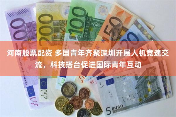 河南股票配资 多国青年齐聚深圳开展人机竞速交流，科技搭台促进国际青年互动
