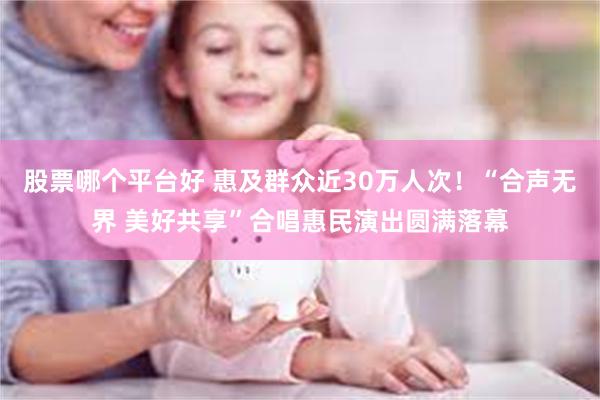 股票哪个平台好 惠及群众近30万人次！“合声无界 美好共享”合唱惠民演出圆满落幕