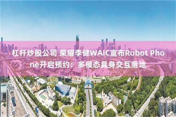 杠杆炒股公司 荣耀李健WAIC宣布Robot Phone开启预约：多模态具身交互落地
