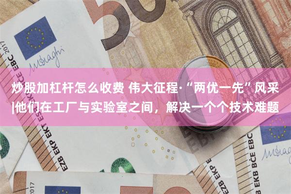 炒股加杠杆怎么收费 伟大征程·“两优一先”风采|他们在工厂与实验室之间，解决一个个技术难题