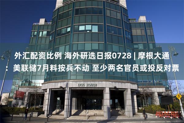 外汇配资比例 海外研选日报0728 | 摩根大通：美联储7月料按兵不动 至少两名官员或投反对票