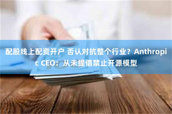 配股线上配资开户 否认对抗整个行业？Anthropic CEO：从未提倡禁止开源模型