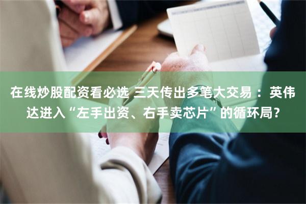 在线炒股配资看必选 三天传出多笔大交易 ：英伟达进入“左手出资、右手卖芯片”的循环局？