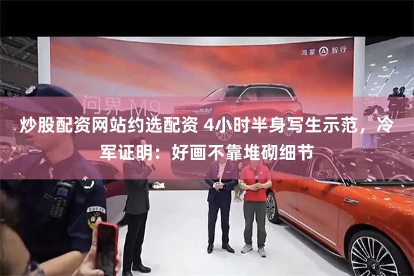 炒股配资网站约选配资 4小时半身写生示范，冷军证明：好画不靠堆砌细节