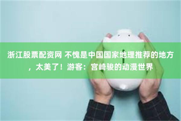 浙江股票配资网 不愧是中国国家地理推荐的地方，太美了！游客：宫崎骏的动漫世界