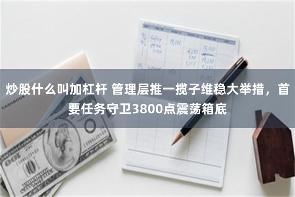 炒股什么叫加杠杆 管理层推一揽子维稳大举措，首要任务守卫3800点震荡箱底