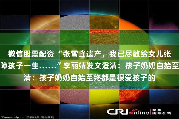 微信股票配资 “张雪峰遗产，我已尽数给女儿张姩菡存入信托以保障孩子一生……”李丽婧发文澄清：孩子奶奶自始至终都是很爱孩子的