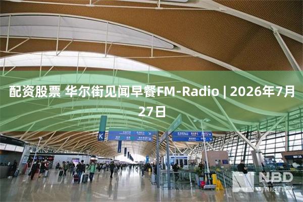 配资股票 华尔街见闻早餐FM-Radio | 2026年7月27日