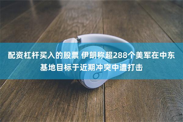 配资杠杆买入的股票 伊朗称超288个美军在中东基地目标于近期冲突中遭打击