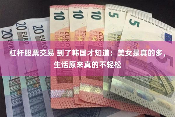 杠杆股票交易 到了韩国才知道：美女是真的多，生活原来真的不轻松