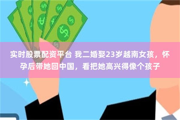 实时股票配资平台 我二婚娶23岁越南女孩，怀孕后带她回中国，看把她高兴得像个孩子