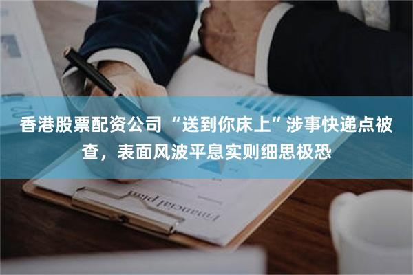 香港股票配资公司 “送到你床上”涉事快递点被查，表面风波平息实则细思极恐