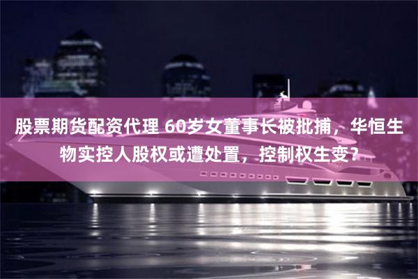 股票期货配资代理 60岁女董事长被批捕，华恒生物实控人股权或遭处置，控制权生变？