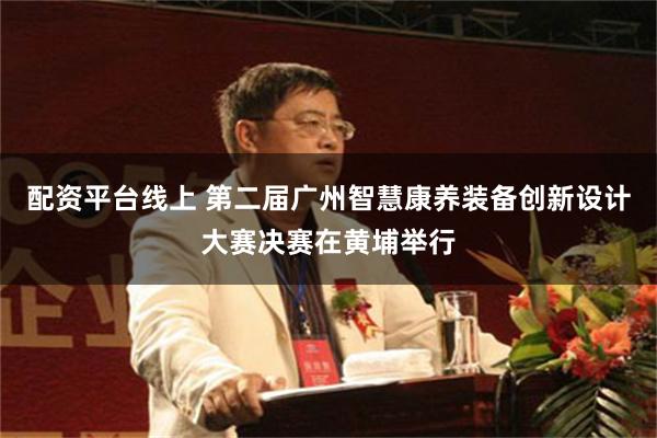 配资平台线上 第二届广州智慧康养装备创新设计大赛决赛在黄埔举行