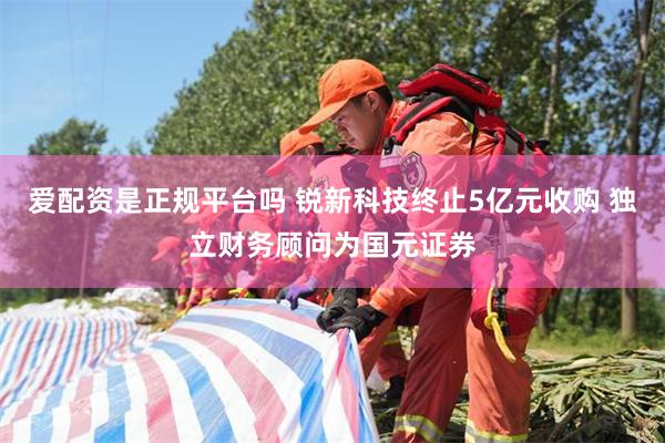 爱配资是正规平台吗 锐新科技终止5亿元收购 独立财务顾问为国元证券