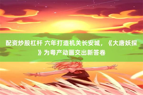 配资炒股杠杆 六年打造机关长安城，《大唐妖探》为粤产动画交出新答卷
