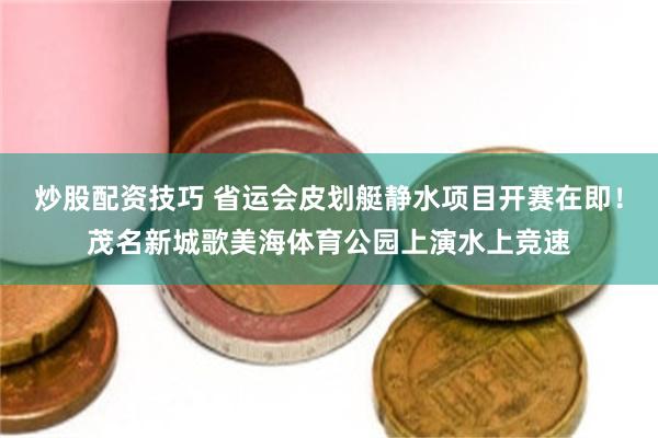 炒股配资技巧 省运会皮划艇静水项目开赛在即！茂名新城歌美海体育公园上演水上竞速