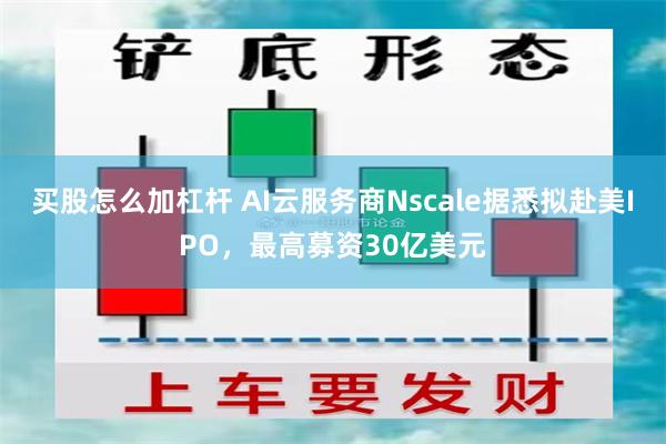 买股怎么加杠杆 AI云服务商Nscale据悉拟赴美IPO，最高募资30亿美元