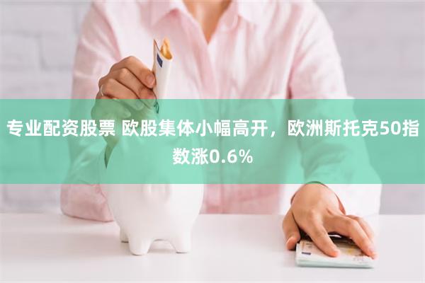 专业配资股票 欧股集体小幅高开，欧洲斯托克50指数涨0.6%