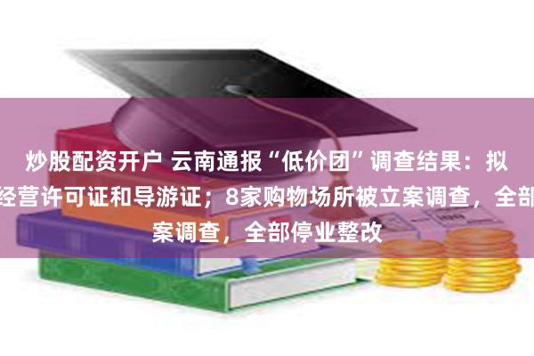 炒股配资开户 云南通报“低价团”调查结果：拟吊销多个经营许可证和导游证；8家购物场所被立案调查，全部停业整改