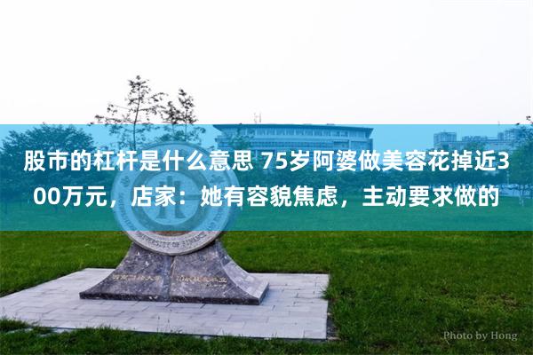 股市的杠杆是什么意思 75岁阿婆做美容花掉近300万元，店家：她有容貌焦虑，主动要求做的