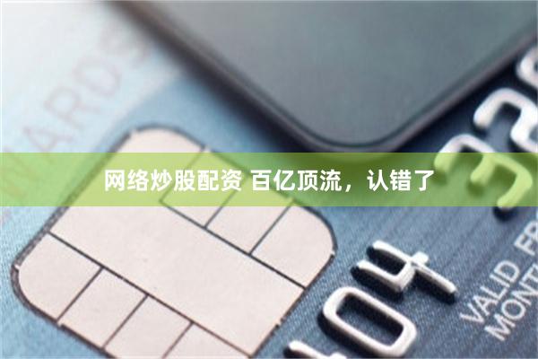 网络炒股配资 百亿顶流，认错了