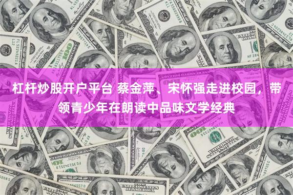杠杆炒股开户平台 蔡金萍、宋怀强走进校园，带领青少年在朗读中品味文学经典