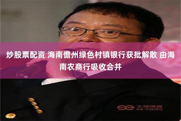 炒股票配资 海南儋州绿色村镇银行获批解散 由海南农商行吸收合并
