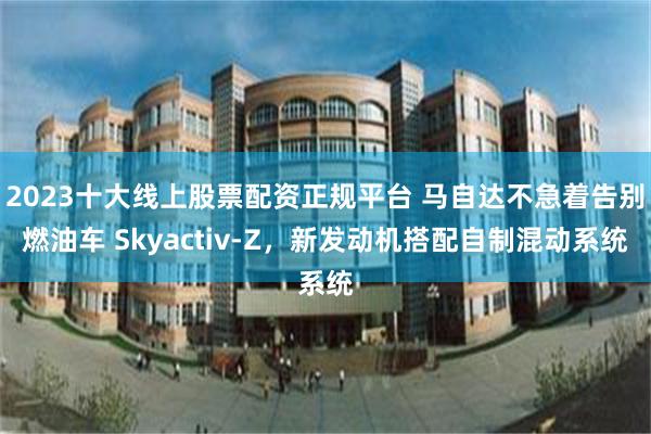 2023十大线上股票配资正规平台 马自达不急着告别燃油车 Skyactiv-Z，新发动机搭配自制混动系统