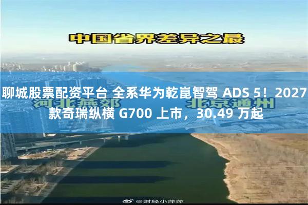 聊城股票配资平台 全系华为乾崑智驾 ADS 5！2027 款奇瑞纵横 G700 上市，30.49 万起