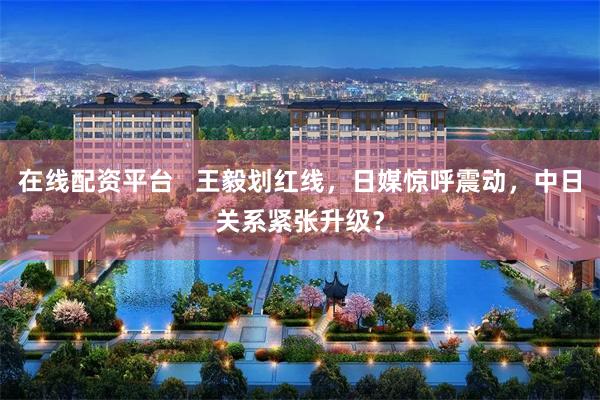 在线配资平台   王毅划红线，日媒惊呼震动，中日关系紧张升级？