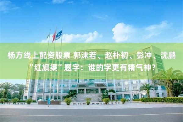 杨方线上配资股票 郭沫若、赵朴初、彭冲、沈鹏“红旗渠”题字：谁的字更有精气神？
