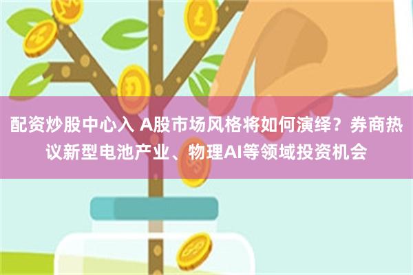 配资炒股中心入 A股市场风格将如何演绎？券商热议新型电池产业、物理AI等领域投资机会