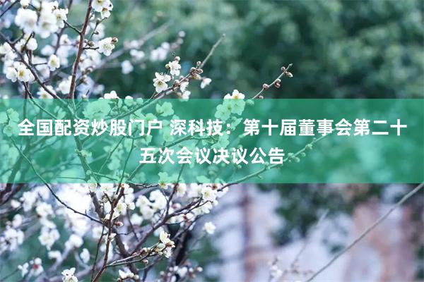 全国配资炒股门户 深科技：第十届董事会第二十五次会议决议公告