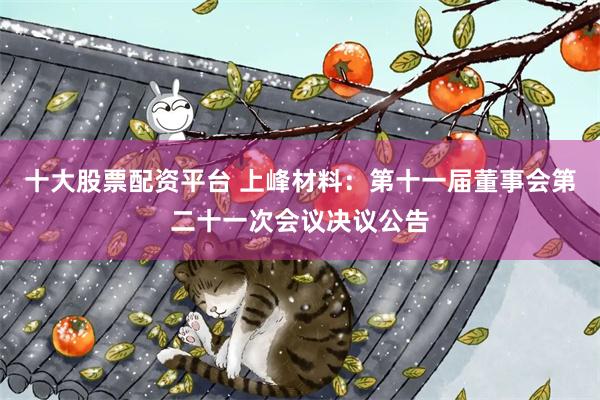 十大股票配资平台 上峰材料：第十一届董事会第二十一次会议决议公告